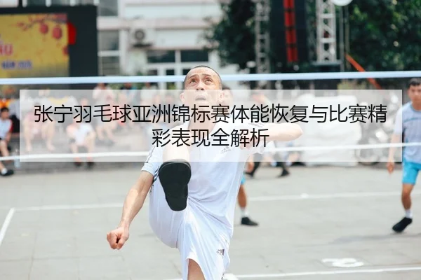张宁羽毛球亚洲锦标赛体能恢复与比赛精彩表现全解析
